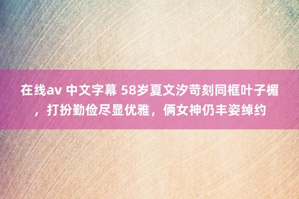 在线av 中文字幕 58岁夏文汐苛刻同框叶子楣，打扮勤俭尽显优雅，俩女神仍丰姿绰约