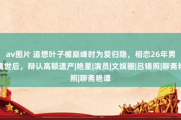 av图片 追想叶子楣巅峰时为爱归隐，相恋26年男友离世后，辩认高额遗产|艳星|演员|文娱圈|吕锡照|聊斋艳谭