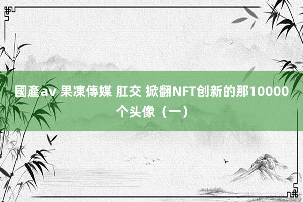 國產av 果凍傳媒 肛交 掀翻NFT创新的那10000个头像（一）