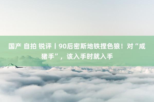 国产 自拍 锐评丨90后密斯地铁捏色狼！对“咸猪手”，该入手时就入手