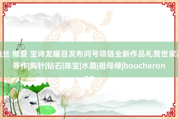 白丝 做爱 宝诗龙耀目发布问号项链全新作品礼赞世家高等作|胸针|钻石|珠宝|水晶|祖母绿|boucheron