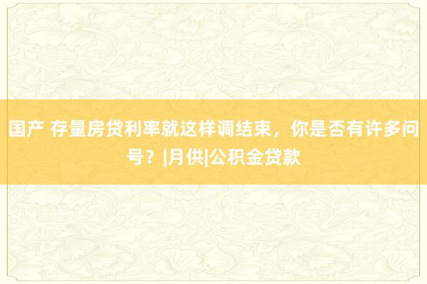 国产 存量房贷利率就这样调结束，你是否有许多问号？|月供|公积金贷款