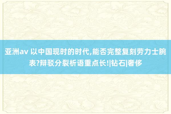 亚洲av 以中国现时的时代，能否完整复刻劳力士腕表?辩驳分裂析语重点长!|钻石|奢侈