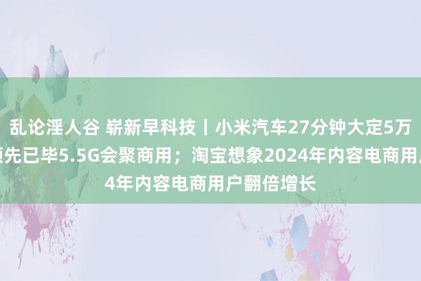 乱论淫人谷 崭新早科技丨小米汽车27分钟大定5万台；中国领先已毕5.5G会聚商用；淘宝想象2024年内容电商用户翻倍增长