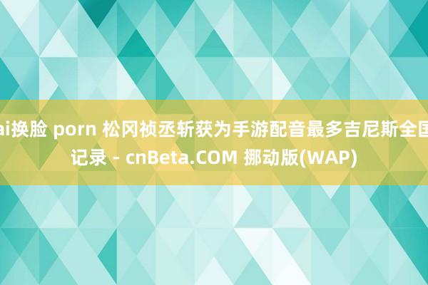 ai换脸 porn 松冈祯丞斩获为手游配音最多吉尼斯全国记录 - cnBeta.COM 挪动版(WAP)