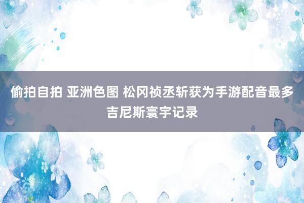 偷拍自拍 亚洲色图 松冈祯丞斩获为手游配音最多吉尼斯寰宇记录