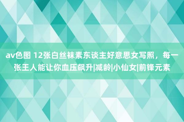 av色图 12张白丝袜素东谈主好意思女写照，每一张王人能让你血压飙升|减龄|小仙女|前锋元素