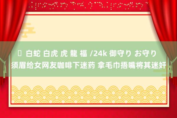 ✨白蛇 白虎 虎 龍 福 /24k 御守り お守り 须眉给女网友咖啡下迷药 拿毛巾捂嘴将其迷奸