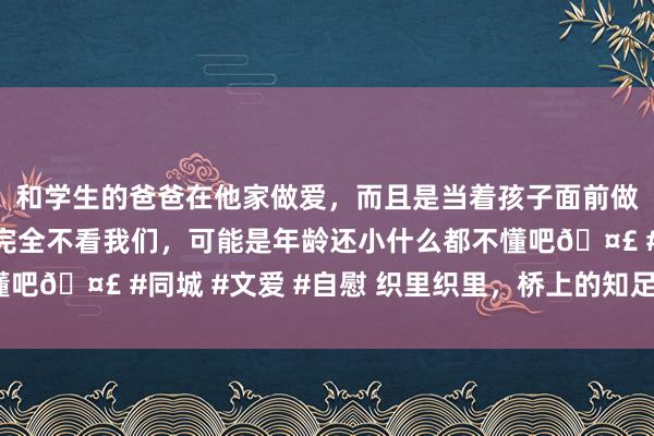 和学生的爸爸在他家做爱，而且是当着孩子面前做爱，太刺激了，孩子完全不看我们，可能是年龄还小什么都不懂吧🤣 #同城 #文爱 #自慰 织里织里，桥上的知足（讲述体裁）