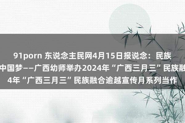 91porn 东说念主民网4月15日报说念：民族融合一家亲，齐心共筑中国梦——广西幼师举办2024年“广西三月三”民族融合逾越宣传月系列当作