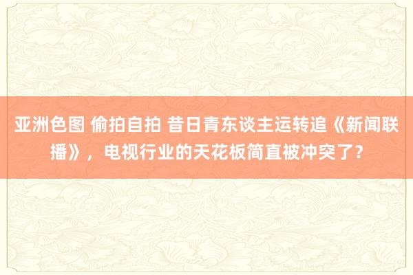 亚洲色图 偷拍自拍 昔日青东谈主运转追《新闻联播》，电视行业的天花板简直被冲突了？