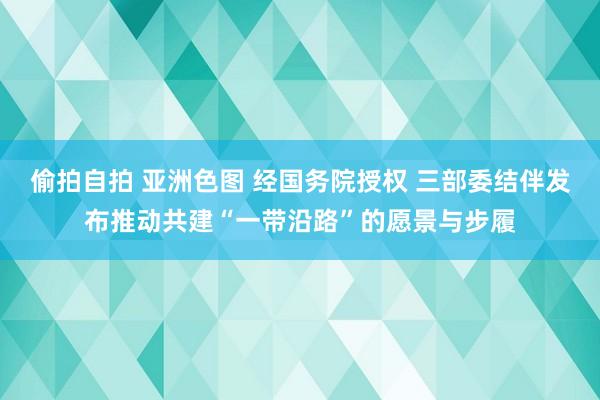 偷拍自拍 亚洲色图 经国务院授权 三部委结伴发布推动共建“一带沿路”的愿景与步履