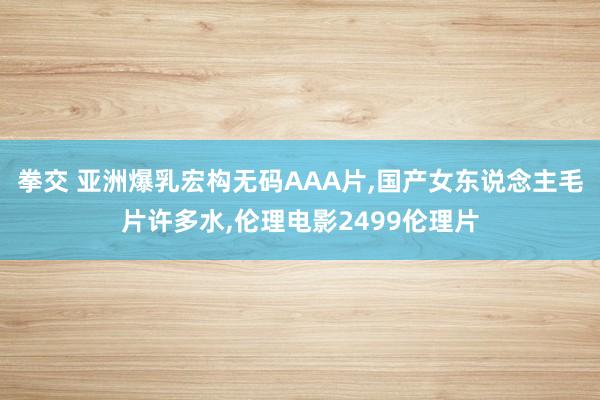 拳交 亚洲爆乳宏构无码AAA片，国产女东说念主毛片许多水，伦理电影2499伦理片