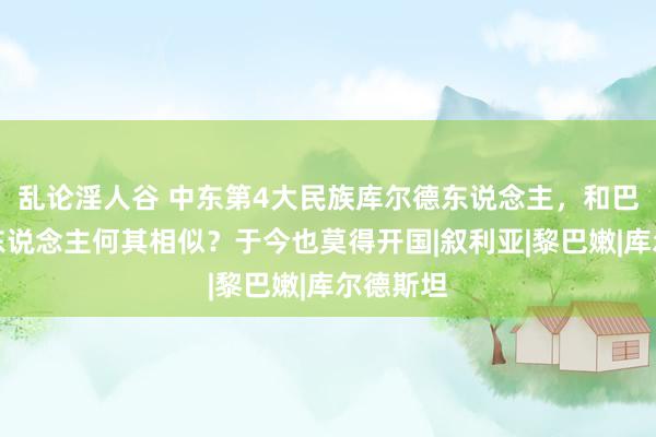 乱论淫人谷 中东第4大民族库尔德东说念主，和巴勒斯坦东说念主何其相似？于今也莫得开国|叙利亚|黎巴嫩|库尔德斯坦