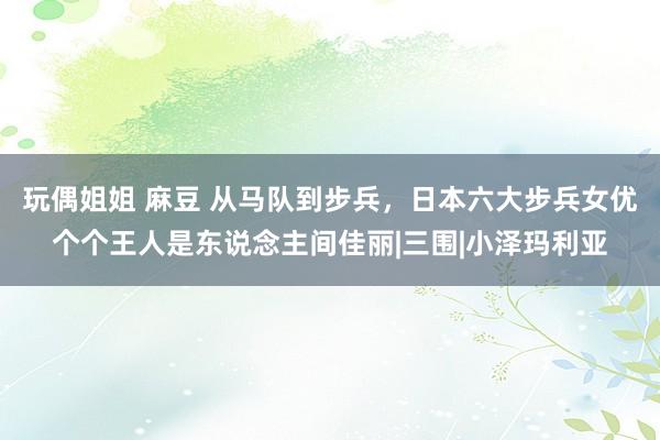 玩偶姐姐 麻豆 从马队到步兵，日本六大步兵女优个个王人是东说念主间佳丽|三围|小泽玛利亚