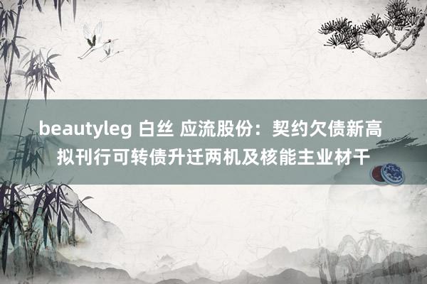 beautyleg 白丝 应流股份：契约欠债新高 拟刊行可转债升迁两机及核能主业材干