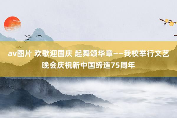 av图片 欢歌迎国庆 起舞颂华章——我校举行文艺晚会庆祝新中国缔造75周年