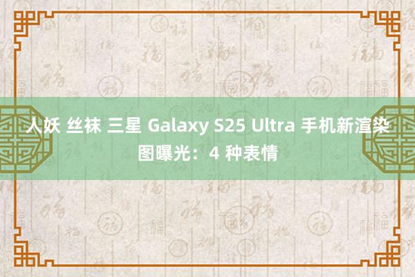 人妖 丝袜 三星 Galaxy S25 Ultra 手机新渲染图曝光：4 种表情