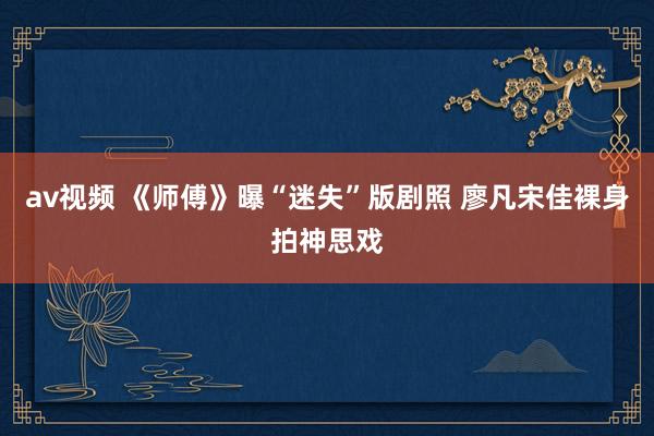 av视频 《师傅》曝“迷失”版剧照 廖凡宋佳裸身拍神思戏