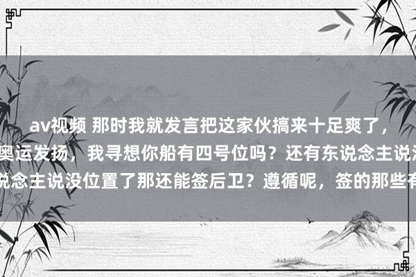 av视频 那时我就发言把这家伙搞来十足爽了，还有东说念主说不行看奥运发扬，我寻想你船有四号位吗？还有东说念主说没位置了那还能签后卫？遵循呢，签的那些有莫得一个能用的