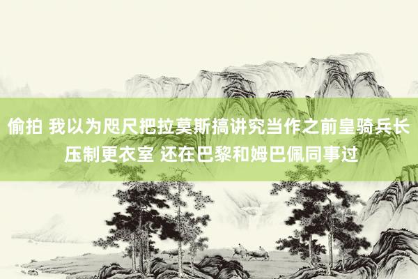 偷拍 我以为咫尺把拉莫斯搞讲究当作之前皇骑兵长 压制更衣室 还在巴黎和姆巴佩同事过