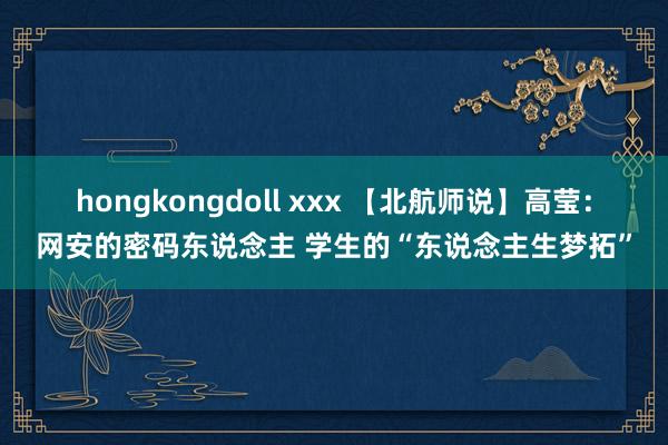 hongkongdoll xxx 【北航师说】高莹：网安的密码东说念主 学生的“东说念主生梦拓”