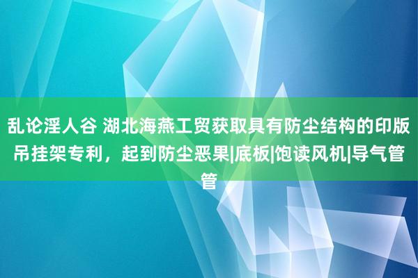 乱论淫人谷 湖北海燕工贸获取具有防尘结构的印版吊挂架专利，起到防尘恶果|底板|饱读风机|导气管