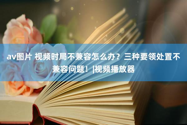 av图片 视频时局不兼容怎么办？三种要领处置不兼容问题！|视频播放器