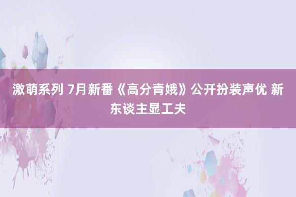 激萌系列 7月新番《高分青娥》公开扮装声优 新东谈主显工夫