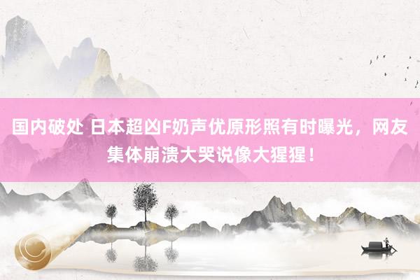 国内破处 日本超凶F奶声优原形照有时曝光，网友集体崩溃大哭说像大猩猩！