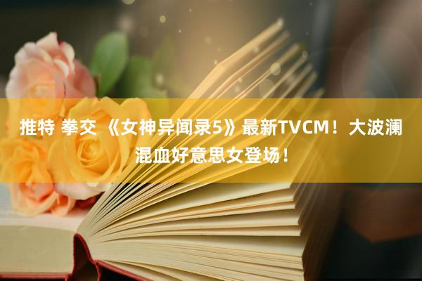 推特 拳交 《女神异闻录5》最新TVCM！大波澜混血好意思女登场！