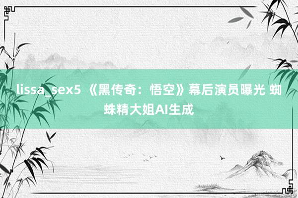 lissa_sex5 《黑传奇：悟空》幕后演员曝光 蜘蛛精大姐AI生成