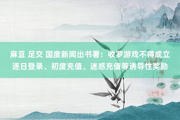 麻豆 足交 国度新闻出书署：收罗游戏不得成立逐日登录、初度充值、迷惑充值等诱导性奖励