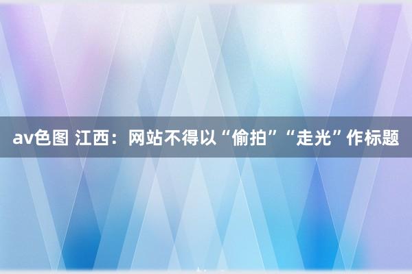 av色图 江西：网站不得以“偷拍”“走光”作标题