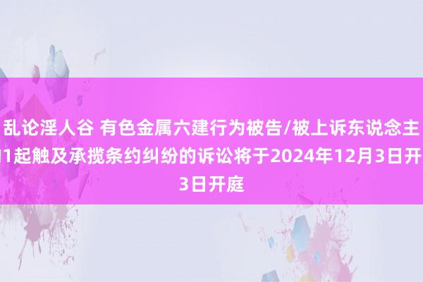 乱论淫人谷 有色金属六建行为被告/被上诉东说念主的1起触及承揽条约纠纷的诉讼将于2024年12月3日开庭