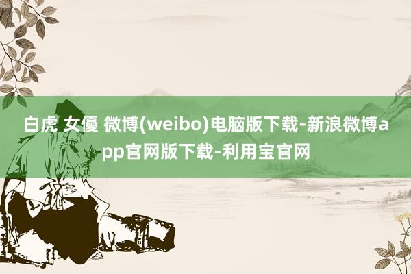 白虎 女優 微博(weibo)电脑版下载-新浪微博app官网版下载-利用宝官网