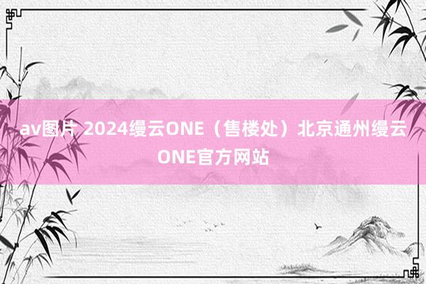 av图片 2024缦云ONE（售楼处）北京通州缦云ONE官方网站