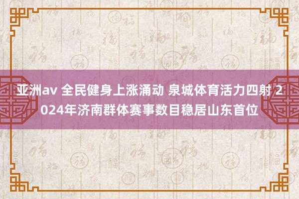 亚洲av 全民健身上涨涌动 泉城体育活力四射 2024年济南群体赛事数目稳居山东首位