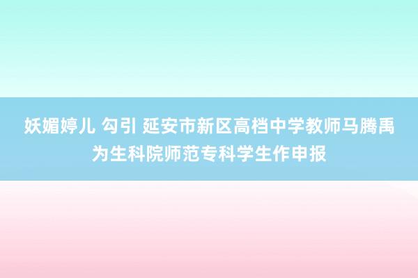 妖媚婷儿 勾引 延安市新区高档中学教师马腾禹为生科院师范专科学生作申报