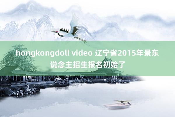 hongkongdoll video 辽宁省2015年景东说念主招生报名初始了