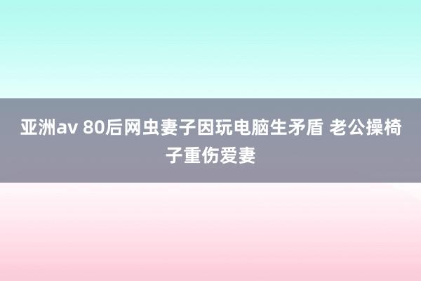 亚洲av 80后网虫妻子因玩电脑生矛盾 老公操椅子重伤爱妻