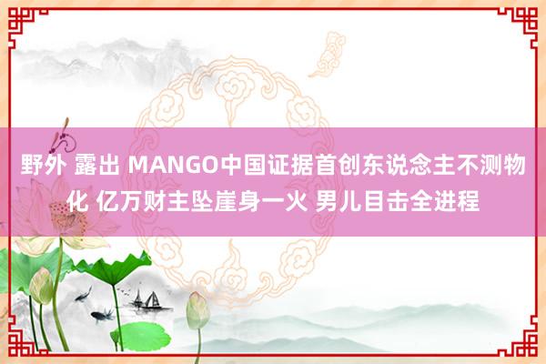 野外 露出 MANGO中国证据首创东说念主不测物化 亿万财主坠崖身一火 男儿目击全进程