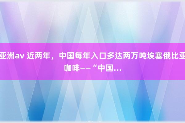 亚洲av 近两年，中国每年入口多达两万吨埃塞俄比亚咖啡——“中国...