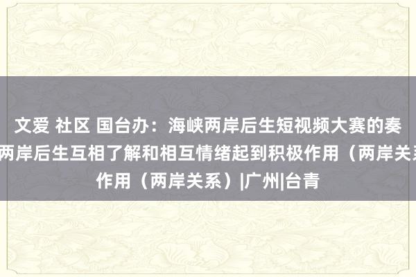 文爱 社区 国台办：海峡两岸后生短视频大赛的奏凯举办对增进两岸后生互相了解和相互情绪起到积极作用（两岸关系）|广州|台青